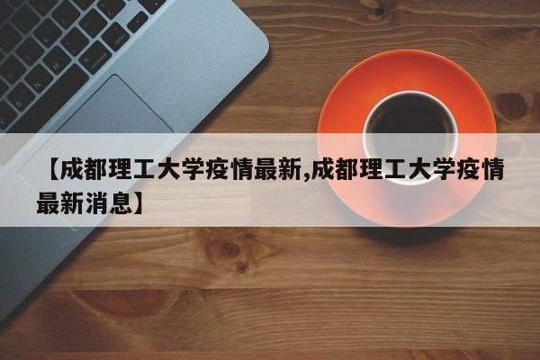 【成都理工大学疫情最新,成都理工大学疫情最新消息】