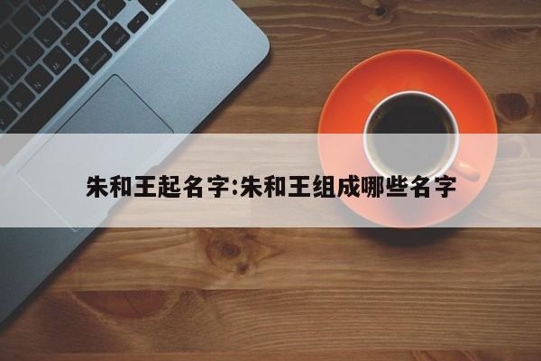 朱和王起名字:朱和王组成哪些名字