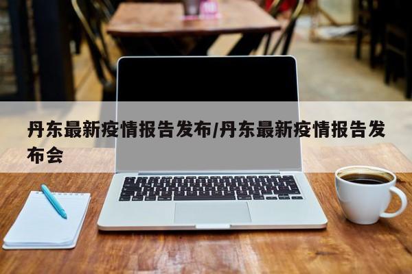 丹东最新疫情报告发布/丹东最新疫情报告发布会