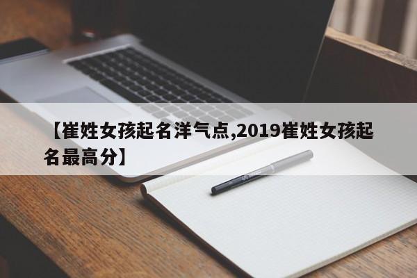 【崔姓女孩起名洋气点,2019崔姓女孩起名最高分】