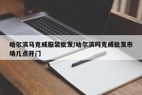 哈尔滨马克威服装批发/哈尔滨玛克威批发市场几点开门